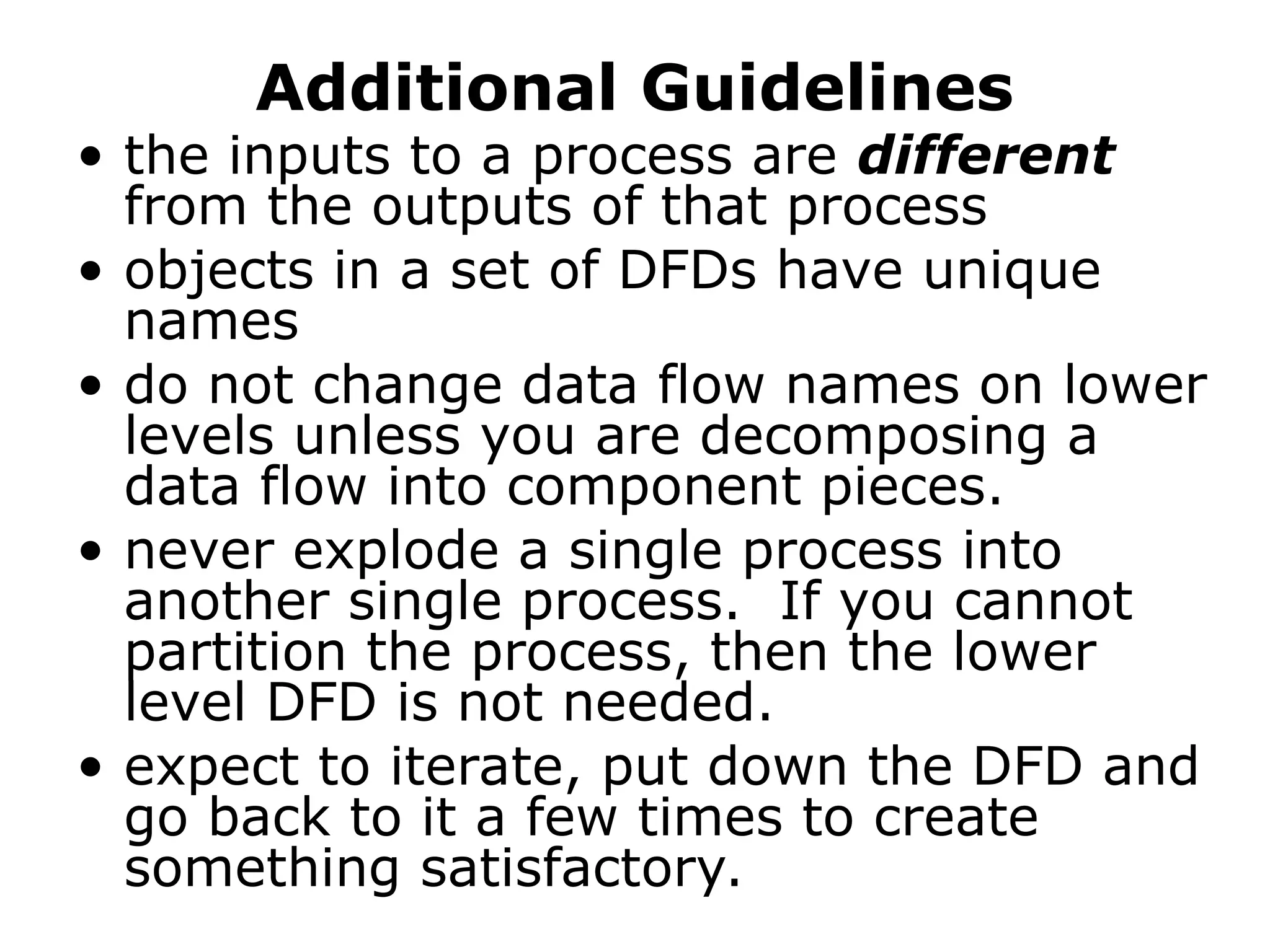 Additional Guidelines
• the inputs to a process are different
from the outputs of that process
• objects in a set of DFDs have unique
names
• do not change data flow names on lower
levels unless you are decomposing a
data flow into component pieces.
• never explode a single process into
another single process. If you cannot
partition the process, then the lower
level DFD is not needed.
• expect to iterate, put down the DFD and
go back to it a few times to create
something satisfactory.
 