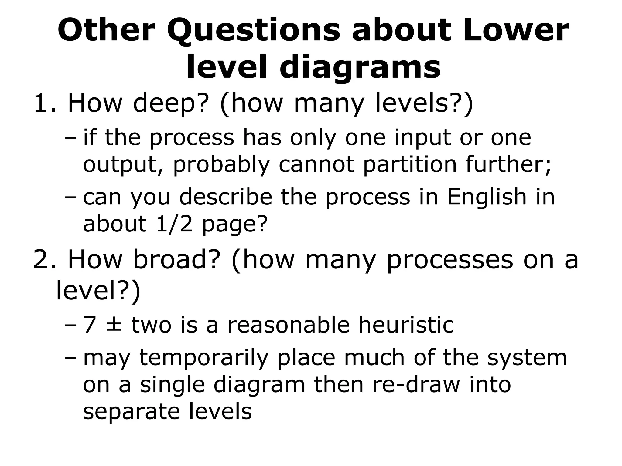 Other Questions about Lower
level diagrams
1. How deep? (how many levels?)
– if the process has only one input or one
output, probably cannot partition further;
– can you describe the process in English in
about 1/2 page?
2. How broad? (how many processes on a
level?)
– 7 ± two is a reasonable heuristic
– may temporarily place much of the system
on a single diagram then re-draw into
separate levels
 