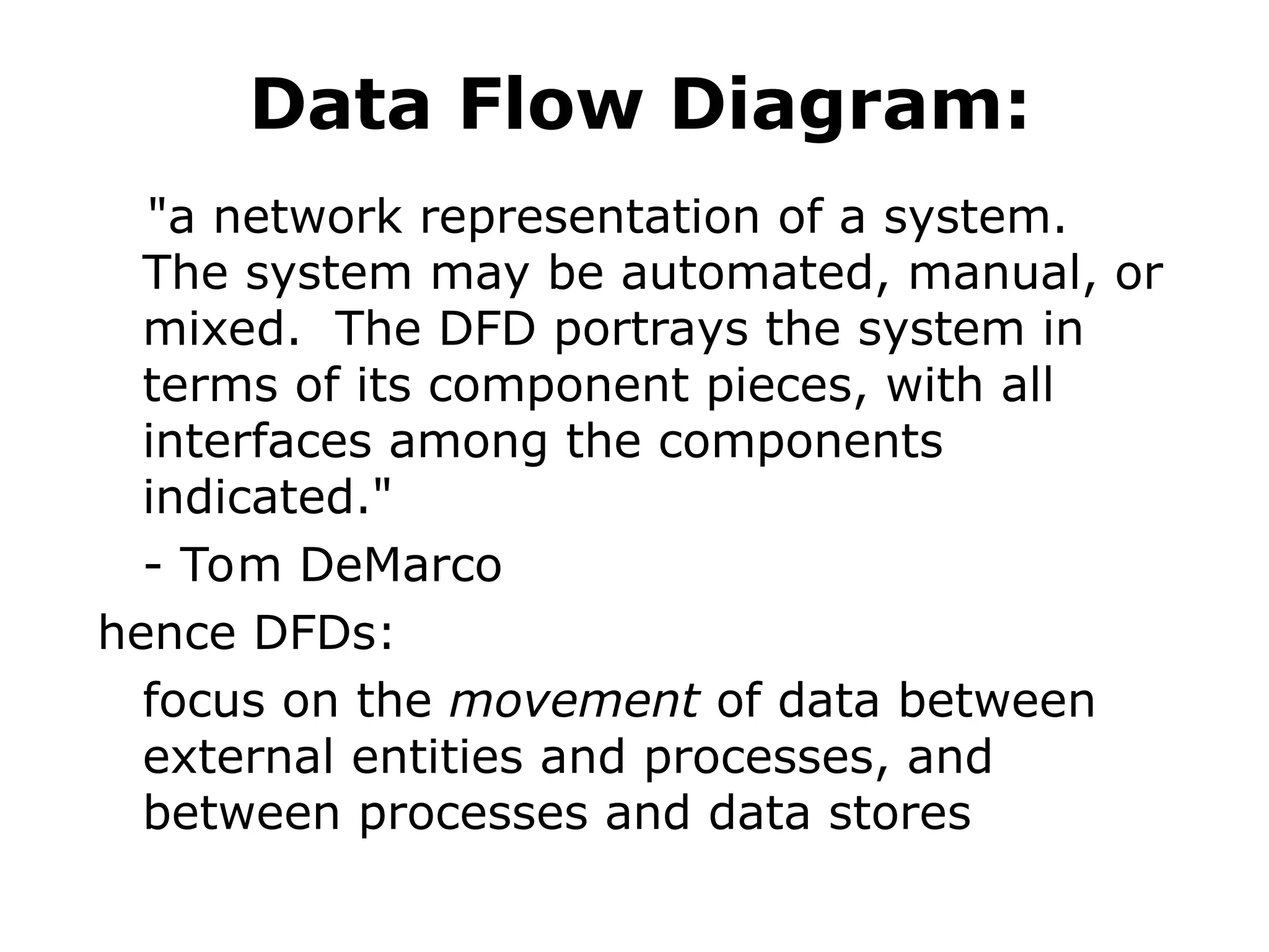 Data Flow Diagram:
"a network representation of a system.
The system may be automated, manual, or
mixed. The DFD portrays the system in
terms of its component pieces, with all
interfaces among the components
indicated."
- Tom DeMarco
hence DFDs:
focus on the movement of data between
external entities and processes, and
between processes and data stores
 