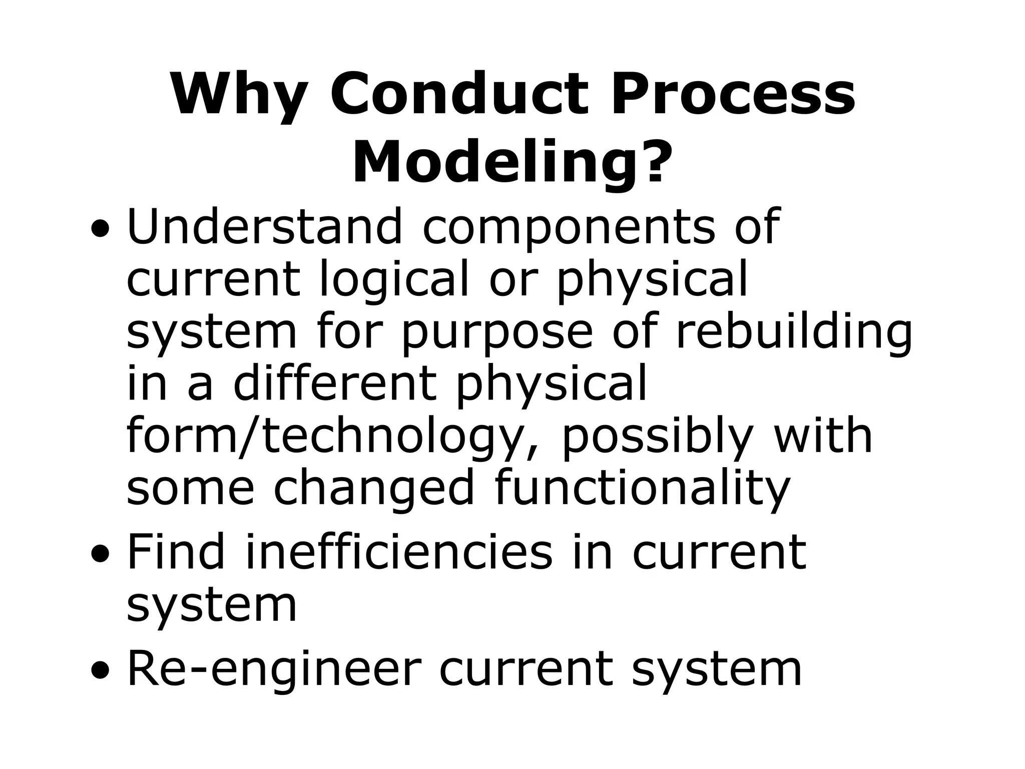 Why Conduct Process
Modeling?
• Understand components of
current logical or physical
system for purpose of rebuilding
in a different physical
form/technology, possibly with
some changed functionality
• Find inefficiencies in current
system
• Re-engineer current system
 