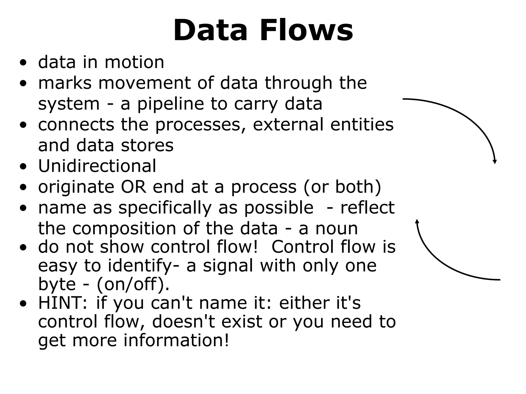 Data Flows
• data in motion
• marks movement of data through the
system - a pipeline to carry data
• connects the processes, external entities
and data stores
• Unidirectional
• originate OR end at a process (or both)
• name as specifically as possible - reflect
the composition of the data - a noun
• do not show control flow! Control flow is
easy to identify- a signal with only one
byte - (on/off).
• HINT: if you can't name it: either it's
control flow, doesn't exist or you need to
get more information!
 