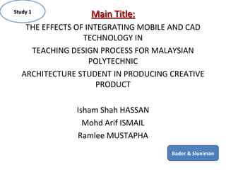 Main Title: THE EFFECTS OF INTEGRATING MOBILE AND CAD TECHNOLOGY IN TEACHING DESIGN PROCESS FOR MALAYSIAN POLYTECHNIC ARCHITECTURE STUDENT IN PRODUCING CREATIVE PRODUCT Isham Shah HASSAN Mohd Arif ISMAIL Ramlee MUSTAPHA Study 1 Bader & Slueiman 
