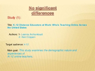 Study (1):
Title: K–12 Distance Educators at Work: Who’s Teaching Online Across
the United States
Target audience: k-12
Main goal: This study examines the demographic nature and
experiences of
K–12 online teachers.
Authors: 1- Leanna Archambault
2- Kent Crippen
 