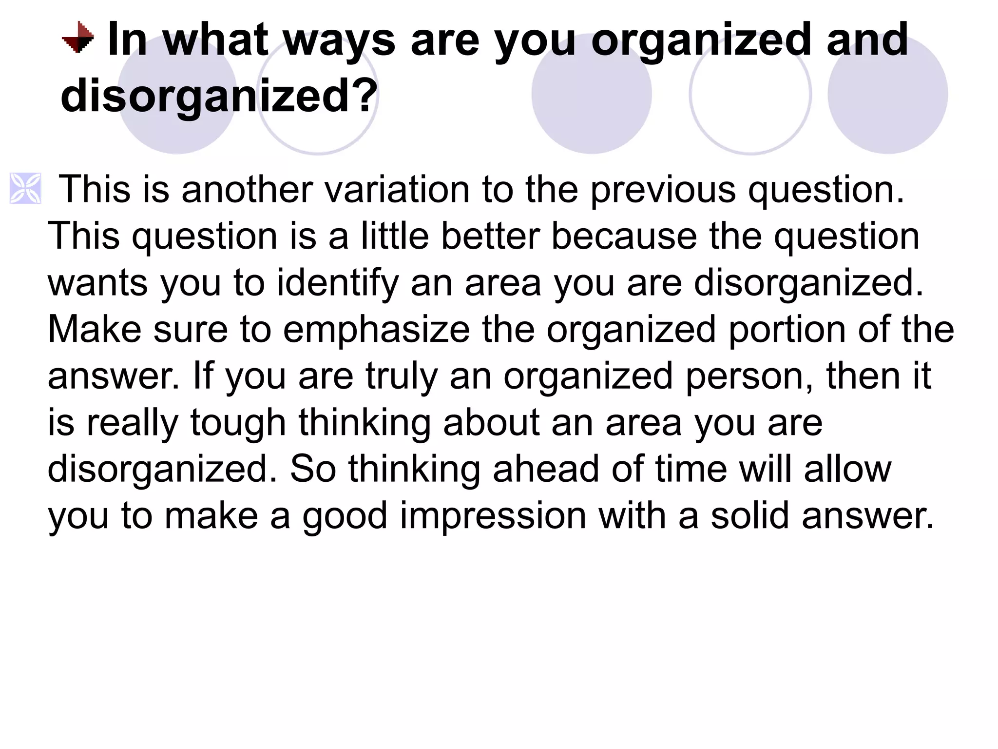 In what ways are you organized and disorganized? This is another variation to the previous question. This question is a little better because the question wants you to identify an area you are disorganized. Make sure to emphasize the organized portion of the answer. If you are truly an organized person, then it is really tough thinking about an area you are disorganized. So thinking ahead of time will allow you to make a good impression with a solid answer. 