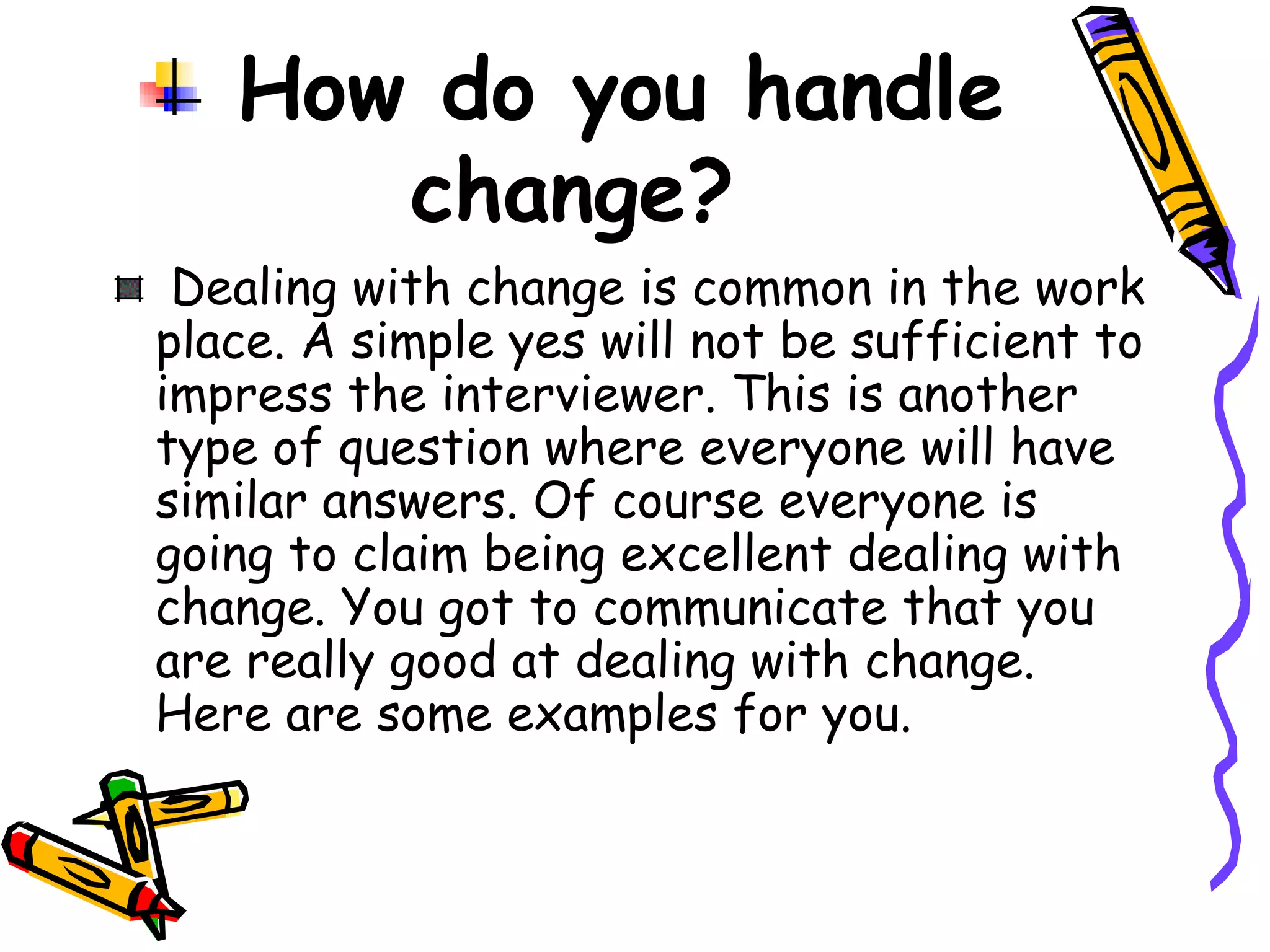 How do you handle change? Dealing with change is common in the work place. A simple yes will not be sufficient to impress the interviewer. This is another type of question where everyone will have similar answers. Of course everyone is going to claim being excellent dealing with change. You got to communicate that you are really good at dealing with change. Here are some examples for you. 