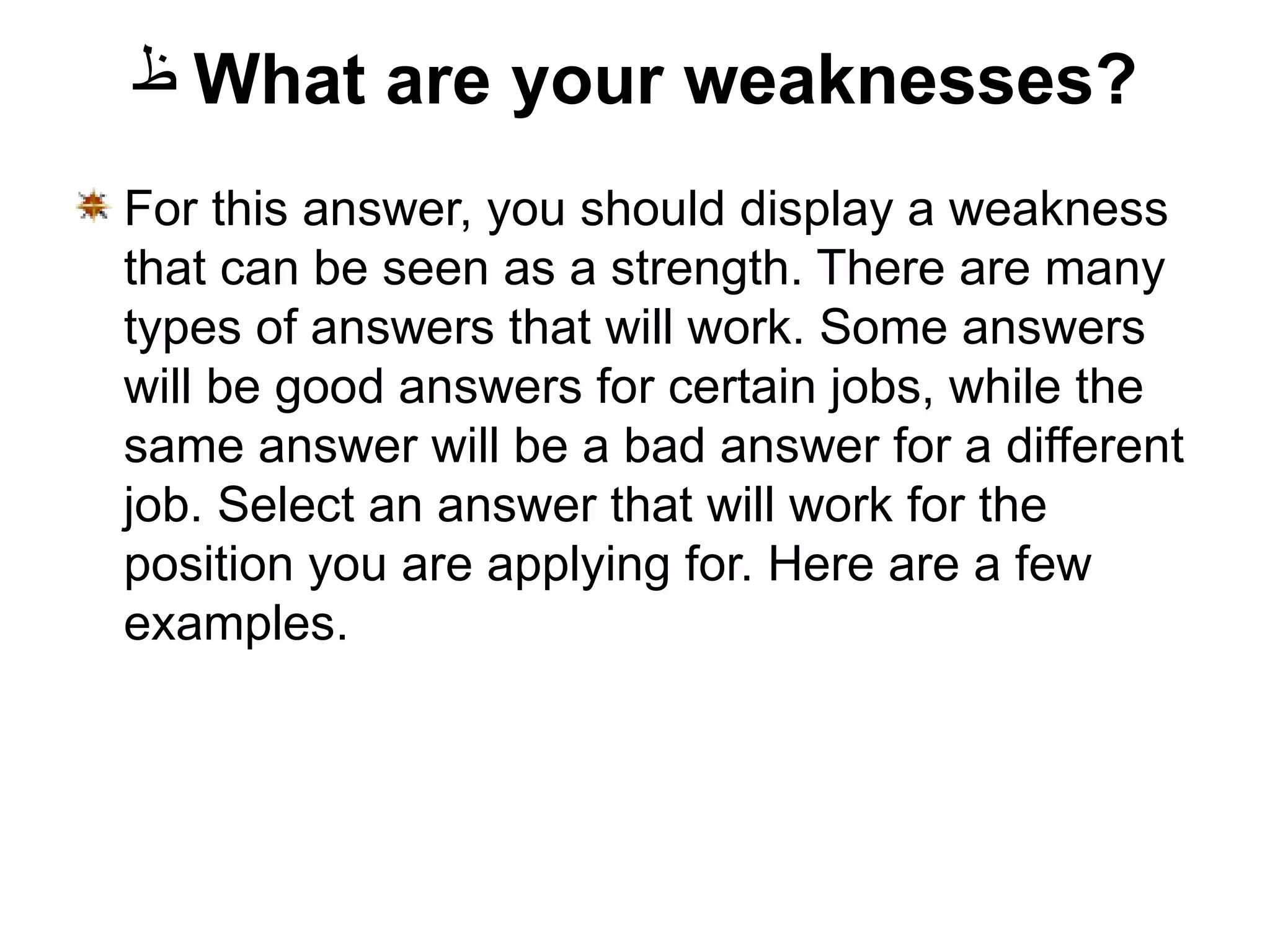 What are your weaknesses? For this answer, you should display a weakness that can be seen as a strength. There are many types of answers that will work. Some answers will be good answers for certain jobs, while the same answer will be a bad answer for a different job. Select an answer that will work for the position you are applying for. Here are a few examples. 