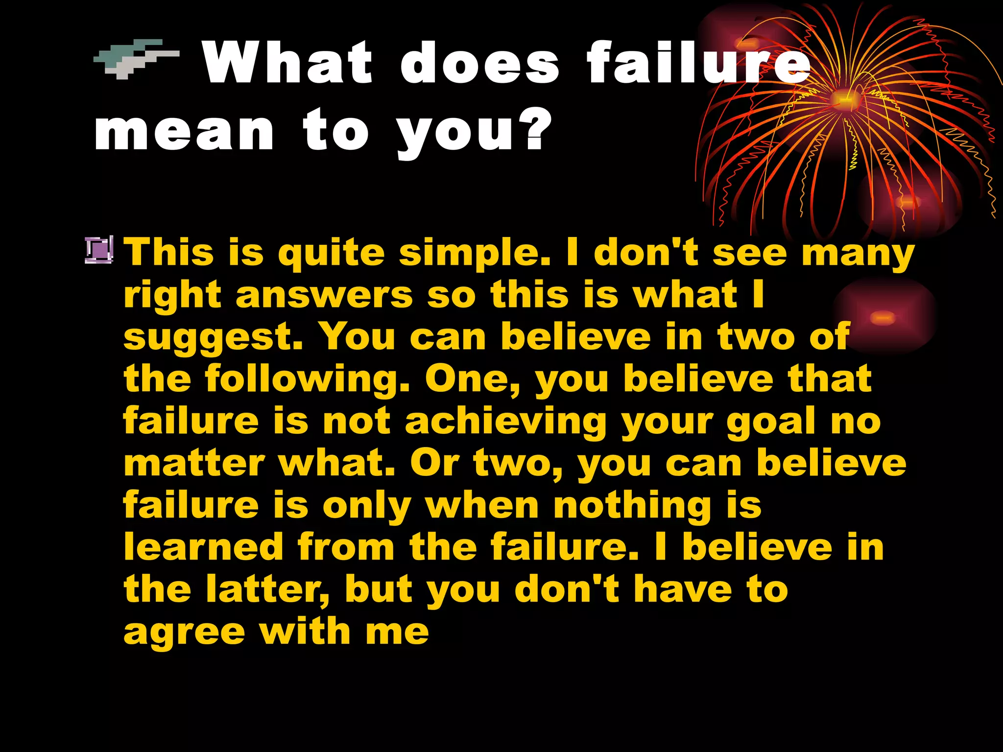 What does failure mean to you? This is quite simple. I don't see many right answers so this is what I suggest. You can believe in two of the following. One, you believe that failure is not achieving your goal no matter what. Or two, you can believe failure is only when nothing is learned from the failure. I believe in the latter, but you don't have to agree with me  