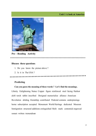 Unit 1 A look at America




Pre – Reading Activity

Discuss these questions
   1. Do you know the picture above ?
   2. Is it in The USA ?

   Predicting
   Can you guess the meaning of these words ? Let’s find the meanings.
Liberty Enlightening Statue Copper figure reinforced steel facing Harbor
aloft torch tablet inscribed Designed memorialize alliance American
Revolution abiding friendship contributed Pedestal contains underpinnings
borne subscription accepted Monument World Heritage dedicated Museum
Immigration structural additions extinguished Relit mark centennial engraved
sonnet written tremendous


                                                                               2
 