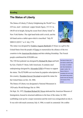 Reading
    The Statue of Liberty

    The Statue of Liberty (“Liberty Enlightening the World”) is a
    225-ton, steel- reinforced copper female figure, 151 ft 1 in.
    (46.05 m) in height, facing the ocean from Liberty Island1 in
    New York Harbor. The right hand holds aloft a torch, and the
    left hand carries a tablet upon which is inscribed: “July IV
    MDCCLXXVI.” or 4 July 1776
    The statue was designed by Fredéric Auguste Bartholdi of Alsace as a gift to the
    United States from the people of France to memorialize the alliance of the two
    countries in the American Revolution and their abiding friendship. The French
    people contributed the $250,000 cost.
    The 150-foot pedestal was designed by Richard M. Hunt and built The Statue of Liberty, the
                                                                           most famous symbolic statue
    by Gen. Charles P. Stone, both Americans. It contains steel            of a woman, was modeled
                                                                           after Marie Bartholdi, the
    underpinnings designed by Alexander Eiffel of France to support sculptor's mother. The
    the statue. The $270,000 cost was borne by popular subscription in Statue of Liberty is is four
                                                                           tremendous! Her nose
    this country. President Grover Cleveland accepted the statue for and a halfthree long,wide.her
                                                                           mouth is
                                                                                     feet
                                                                                          feet
                                                                                               and
                                                                                                    Her
    the United States on Oct. 28, 1886.                                    waist measures 35 feet
                                                                           around.
    The Statue of Liberty was designated a National Monument in
    1924 and a World Heritage Site in 1984.
    On Sept. 26, 1972, President Richard M. Nixon dedicated the American Museum of
    Immigration, housed in structural additions to the base of the statue. In 1984
    scaffolding went up for a major restoration and the torch was extinguished on July 4.
    It was relit with much ceremony July 4, 1986, to mark its centennial .On a tablet

4
 