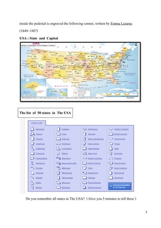 inside the pedestal is engraved the following sonnet, written by Emma Lazarus
(1849–1887)
USA : State and Capital




The list of 50 states in The USA




    Do you remember all states in The USA? ( Give you 5 minutes to tell these )

                                                                                  5
 