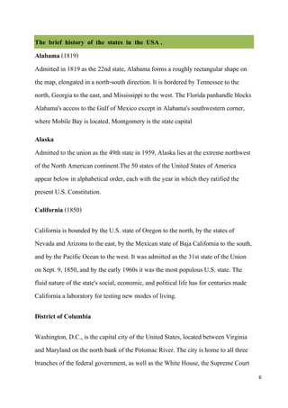 The brief history of the states in the USA .
Alabama (1819)
Admitted in 1819 as the 22nd state, Alabama forms a roughly rectangular shape on
the map, elongated in a north-south direction. It is bordered by Tennessee to the
north, Georgia to the east, and Mississippi to the west. The Florida panhandle blocks
Alabama's access to the Gulf of Mexico except in Alabama's southwestern corner,
where Mobile Bay is located. Montgomery is the state capital
Alaska
Admitted to the union as the 49th state in 1959, Alaska lies at the extreme northwest
of the North American continent.The 50 states of the United States of America
appear below in alphabetical order, each with the year in which they ratified the
present U.S. Constitution.
California (1850)

California is bounded by the U.S. state of Oregon to the north, by the states of
Nevada and Arizona to the east, by the Mexican state of Baja California to the south,
and by the Pacific Ocean to the west. It was admitted as the 31st state of the Union
on Sept. 9, 1850, and by the early 1960s it was the most populous U.S. state. The
fluid nature of the state's social, economic, and political life has for centuries made
California a laboratory for testing new modes of living.

District of Columbia

Washington, D.C., is the capital city of the United States, located between Virginia
and Maryland on the north bank of the Potomac River. The city is home to all three
branches of the federal government, as well as the White House, the Supreme Court
                                                                                          6
 