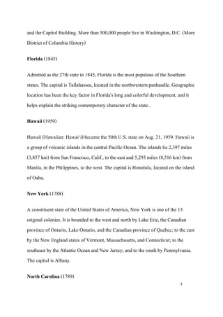 and the Capitol Building. More than 500,000 people live in Washington, D.C. (More
District of Columbia History)

Florida (1845)

Admitted as the 27th state in 1845, Florida is the most populous of the Southern
states. The capital is Tallahassee, located in the northwestern panhandle. Geographic
location has been the key factor in Florida's long and colorful development, and it
helps explain the striking contemporary character of the state..

Hawaii (1959)

Hawaii (Hawaiian: Hawai‘i) became the 50th U.S. state on Aug. 21, 1959. Hawaii is
a group of volcanic islands in the central Pacific Ocean. The islands lie 2,397 miles
(3,857 km) from San Francisco, Calif., to the east and 5,293 miles (8,516 km) from
Manila, in the Philippines, to the west. The capital is Honolulu, located on the island
of Oahu.

New York (1788)

A constituent state of the United States of America, New York is one of the 13
original colonies. It is bounded to the west and north by Lake Erie, the Canadian
province of Ontario, Lake Ontario, and the Canadian province of Quebec; to the east
by the New England states of Vermont, Massachusetts, and Connecticut; to the
southeast by the Atlantic Ocean and New Jersey; and to the south by Pennsylvania.
The capital is Albany.

North Carolina (1789)
                                                                               7
 