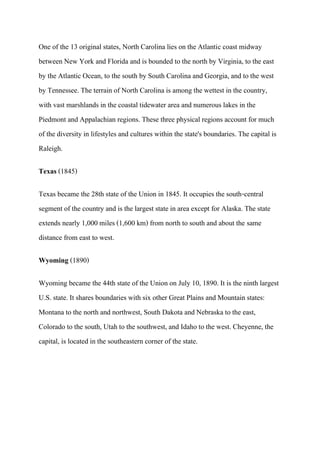 One of the 13 original states, North Carolina lies on the Atlantic coast midway
between New York and Florida and is bounded to the north by Virginia, to the east
by the Atlantic Ocean, to the south by South Carolina and Georgia, and to the west
by Tennessee. The terrain of North Carolina is among the wettest in the country,
with vast marshlands in the coastal tidewater area and numerous lakes in the
Piedmont and Appalachian regions. These three physical regions account for much
of the diversity in lifestyles and cultures within the state's boundaries. The capital is
Raleigh.

Texas (1845)

Texas became the 28th state of the Union in 1845. It occupies the south-central
segment of the country and is the largest state in area except for Alaska. The state
extends nearly 1,000 miles (1,600 km) from north to south and about the same
distance from east to west.

Wyoming (1890)

Wyoming became the 44th state of the Union on July 10, 1890. It is the ninth largest
U.S. state. It shares boundaries with six other Great Plains and Mountain states:
Montana to the north and northwest, South Dakota and Nebraska to the east,
Colorado to the south, Utah to the southwest, and Idaho to the west. Cheyenne, the
capital, is located in the southeastern corner of the state.
 