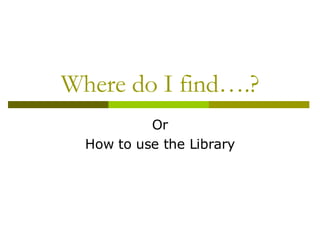 Where do I find….? Or How to use the Library 