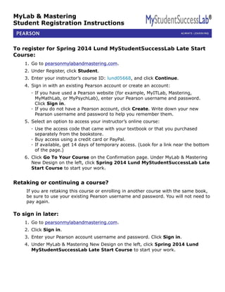 MyLab & Mastering
Student Registration Instructions
To register for Spring 2014 Lund MyStudentSuccessLab Late Start
Course:
1. Go to pearsonmylabandmastering.com.
2. Under Register, click Student.
3. Enter your instructor’s course ID: lund05668, and click Continue.
4. Sign in with an existing Pearson account or create an account:
· If you have used a Pearson website (for example, MyITLab, Mastering,
MyMathLab, or MyPsychLab), enter your Pearson username and password.
Click Sign in.
· If you do not have a Pearson account, click Create. Write down your new
Pearson username and password to help you remember them.
5. Select an option to access your instructor’s online course:
· Use the access code that came with your textbook or that you purchased
separately from the bookstore.
· Buy access using a credit card or PayPal.
· If available, get 14 days of temporary access. (Look for a link near the bottom
of the page.)
6. Click Go To Your Course on the Confirmation page. Under MyLab & Mastering
New Design on the left, click Spring 2014 Lund MyStudentSuccessLab Late
Start Course to start your work.
Retaking or continuing a course?
If you are retaking this course or enrolling in another course with the same book,
be sure to use your existing Pearson username and password. You will not need to
pay again.
To sign in later:
1. Go to pearsonmylabandmastering.com.
2. Click Sign in.
3. Enter your Pearson account username and password. Click Sign in.
4. Under MyLab & Mastering New Design on the left, click Spring 2014 Lund
MyStudentSuccessLab Late Start Course to start your work.
 
