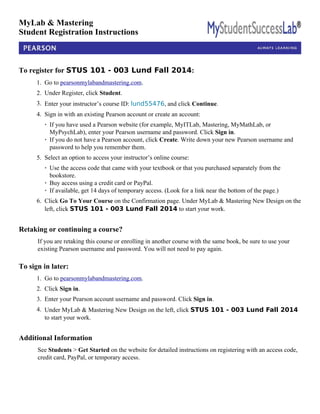 MyLab & Mastering 
Student Registration Instructions 
To register for STUS 101 - 003 Lund Fall 2014: 
1. Go to pearsonmylabandmastering.com. 
2. Under Register, click Student. 
3. Enter your instructor’s course ID: lund55476, and click Continue. 
4. Sign in with an existing Pearson account or create an account: 
· If you have used a Pearson website (for example, MyITLab, Mastering, MyMathLab, or 
MyPsychLab), enter your Pearson username and password. Click Sign in. 
· If you do not have a Pearson account, click Create. Write down your new Pearson username and 
password to help you remember them. 
5. Select an option to access your instructor’s online course: 
· Use the access code that came with your textbook or that you purchased separately from the 
bookstore. 
· Buy access using a credit card or PayPal. 
· If available, get 14 days of temporary access. (Look for a link near the bottom of the page.) 
6. Click Go To Your Course on the Confirmation page. Under MyLab & Mastering New Design on the 
left, click STUS 101 - 003 Lund Fall 2014 to start your work. 
Retaking or continuing a course? 
If you are retaking this course or enrolling in another course with the same book, be sure to use your 
existing Pearson username and password. You will not need to pay again. 
To sign in later: 
1. Go to pearsonmylabandmastering.com. 
2. Click Sign in. 
3. Enter your Pearson account username and password. Click Sign in. 
4. Under MyLab & Mastering New Design on the left, click STUS 101 - 003 Lund Fall 2014 
to start your work. 
Additional Information 
See Students > Get Started on the website for detailed instructions on registering with an access code, 
credit card, PayPal, or temporary access. 
