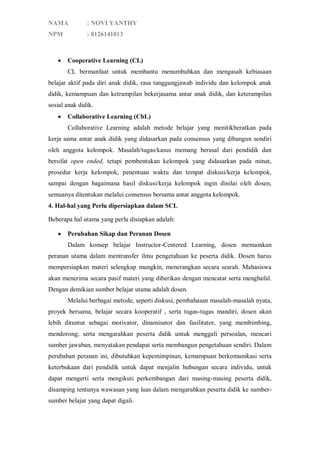 NAMA

: NOVI YANTHY

NPM

: 8126141013



Cooperative Learning (CL)
CL bermanfaat untuk membantu menumbuhkan dan mengasah kebiasaan

belajar aktif pada diri anak didik, rasa tanggungjawab individu dan kelompok anak
didik, kemampuan dan ketrampilan bekerjasama antar anak didik, dan keterampilan
sosial anak didik.


Collaborative Learning (CbL)
Collaborative Learning adalah metode belajar yang menitikberatkan pada

kerja sama antar anak didik yang didasarkan pada consensus yang dibangun sendiri
oleh anggota kelompok. Masalah/tugas/kasus memang berasal dari pendidik dan
bersifat open ended, tetapi pembentukan kelompok yang didasarkan pada minat,
prosedur kerja kelompok, penentuan waktu dan tempat diskusi/kerja kelompok,
sampai dengan bagaimana hasil diskusi/kerja kelompok ingin dinilai oleh dosen,
semuanya ditentukan melalui consensus bersama antar anggota kelompok.
4. Hal-hal yang Perlu dipersiapkan dalam SCL
Beberapa hal utama yang perlu disiapkan adalah:


Perubahan Sikap dan Peranan Dosen
Dalam konsep belajar Instructor-Centered Learning, dosen memainkan

peranan utama dalam mentransfer ilmu pengetahuan ke peserta didik. Dosen harus
mempersiapkan materi selengkap mungkin, menerangkan secara searah. Mahasiswa
akan menerima secara pasif materi yang diberikan dengan mencatat serta menghafal.
Dengan demikian sumber belajar utama adalah dosen.
Melalui berbagai metode, seperti diskusi, pembahasan masalah-masalah nyata,
proyek bersama, belajar secara kooperatif , serta tugas-tugas mandiri, dosen akan
lebih dituntut sebagai motivator, dinamisator dan fasilitator, yang membimbing,
mendorong, serta mengarahkan peserta didik untuk menggali persoalan, mencari
sumber jawaban, menyatakan pendapat serta membangun pengetahuan sendiri. Dalam
perubahan peranan ini, dibutuhkan kepemimpinan, kemampuan berkomunikasi serta
keterbukaan dari pendidik untuk dapat menjalin hubungan secara individu, untuk
dapat mengerti serta mengikuti perkembangan dari masing-masing peserta didik,
disamping tentunya wawasan yang luas dalam mengarahkan peserta didik ke sumbersumber belajar yang dapat digali.

 