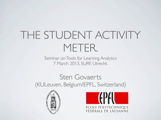 THE STUDENT ACTIVITY
       METER.
     Seminar on Tools for Learning Analytics
         7 March 2013, SURF, Utrecht.


             Sten Govaerts
  (KULeuven, Belgium/EPFL, Switzerland)
 