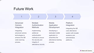 Future Work
Advanced
Camera
Integration
Integrating
advanced camera
technologies to
enhance the QR
code scanning
process.
Multiple
Authentication
Methods
Implementing
additional
authentication
methods to ensure
the security and
integrity of
attendance records.
Mobile
Application
Development
Developing a
dedicated mobile
application to
streamline the
attendance tracking
process.
Platform
Integration
Integrating the QR
code attendance
system with broader
academic and
administrative
platforms.
 