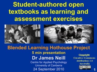 Student-authored open textbooks as learning and assessment exercises Copyright:  Creative Commons Attribution 3.0 Australia Blended Learning Hothouse Project 5 min presentation Dr James Neill Centre for Applied Psychology University of Canberra 24 September 2010 