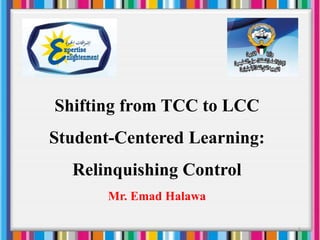 Shifting from TCC to LCC
Student-Centered Learning:
Relinquishing Control
Mr. Emad Halawa
1
 