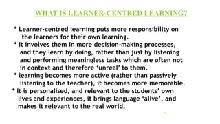 * Learner-centred learning puts more responsibility on
the learners for their own learning.
* It involves them in more decision-making processes,
and they learn by doing, rather than just by listening
and performing meaningless tasks which are often not
in context and therefore ‘unreal’ to them.
* learning becomes more active (rather than passively
listening to the teacher), it becomes more memorable.
* It is personalised, and relevant to the students’ own
lives and experiences, it brings language ‘alive’, and
makes it relevant to the real world.
WHAT IS LEARNER-CENTRED LEARNING?
10
 