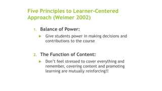 Five Principles to Learner-Centered
Approach (Weimer 2002)
1. Balance of Power:
 Give students power in making decisions and
contributions to the course
2. The Function of Content:
 Don’t feel stressed to cover everything and
remember, covering content and promoting
learning are mutually reinforcing!!
 