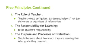Five Principles Continued
3. The Role of Teacher:
 Teachers would be “guides, gardeners, helpers” not just
deliverers or organizers of information
4. The Responsibility for Learning:
 Is the student’s responsibility.
5. The Purpose and Processes of Evaluation:
 Should be more about how much they are learning than
what grade they received.
 