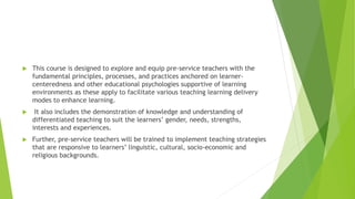 This course is designed to explore and equip pre-service teachers with the
fundamental principles, processes, and practices anchored on learner-
centeredness and other educational psychologies supportive of learning
environments as these apply to facilitate various teaching learning delivery
modes to enhance learning.
 It also includes the demonstration of knowledge and understanding of
differentiated teaching to suit the learners’ gender, needs, strengths,
interests and experiences.
 Further, pre-service teachers will be trained to implement teaching strategies
that are responsive to learners’ linguistic, cultural, socio-economic and
religious backgrounds.
 