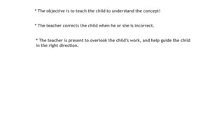 * The objective is to teach the child to understand the concept!
* The teacher corrects the child when he or she is incorrect.
* The teacher is present to overlook the child’s work, and help guide the child
in the right direction.
 