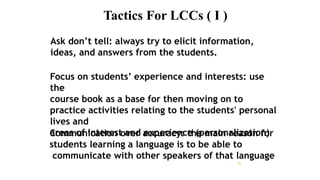 Tactics For LCCs ( I )
25
Ask don’t tell: always try to elicit information,
ideas, and answers from the students.
Focus on students’ experience and interests: use
the
course book as a base for then moving on to
practice activities relating to the students' personal
lives and
areas of interest and experience (personalization)
Communication over accuracy: the main reason for
students learning a language is to be able to
communicate with other speakers of that language
 