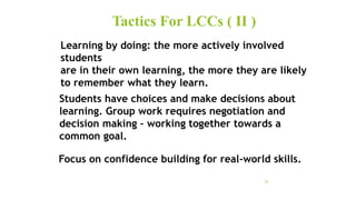 Tactics For LCCs ( II )
26
Learning by doing: the more actively involved
students
are in their own learning, the more they are likely
to remember what they learn.
Students have choices and make decisions about
learning. Group work requires negotiation and
decision making – working together towards a
common goal.
Focus on confidence building for real-world skills.
 