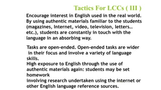 Tactics For LCCs ( III )
27
Encourage interest in English used in the real world.
By using authentic materials familiar to the students
(magazines, Internet, video, television, letters..
etc.), students are constantly in touch with the
language in an absorbing way.
Tasks are open-ended. Open-ended tasks are wider
in their focus and involve a variety of language
skills.
High exposure to English through the use of
authentic materials again: students may be set
homework
involving research undertaken using the internet or
other English language reference sources.
 