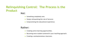 Relinquishing Control: The Process is the
Product
Not:
 Something completely new.
 Simply relinquishing the role of lecturer.
 Compromising the educational experience.
Rather:
 Creating active learning opportunities.
 Becoming more student-centered in your teaching approach.
 Creating a semiautonomous classroom.
 