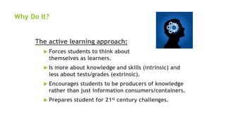 Why Do It?
The active learning approach:
 Forces students to think about
themselves as learners.
 Is more about knowledge and skills (intrinsic) and
less about tests/grades (extrinsic).
 Encourages students to be producers of knowledge
rather than just information consumers/containers.
 Prepares student for 21st century challenges.
 