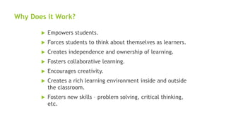 Why Does it Work?
 Empowers students.
 Forces students to think about themselves as learners.
 Creates independence and ownership of learning.
 Fosters collaborative learning.
 Encourages creativity.
 Creates a rich learning environment inside and outside
the classroom.
 Fosters new skills – problem solving, critical thinking,
etc.
 