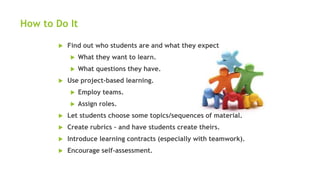 How to Do It
 Find out who students are and what they expect
 What they want to learn.
 What questions they have.
 Use project-based learning.
 Employ teams.
 Assign roles.
 Let students choose some topics/sequences of material.
 Create rubrics – and have students create theirs.
 Introduce learning contracts (especially with teamwork).
 Encourage self-assessment.
 