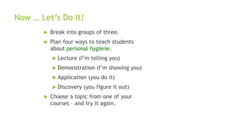 Now … Let’s Do It!
 Break into groups of three.
 Plan four ways to teach students
about personal hygiene.
 Lecture (I’m telling you)
 Demonstration (I’m showing you)
 Application (you do it)
 Discovery (you figure it out)
 Choose a topic from one of your
courses – and try it again.
 