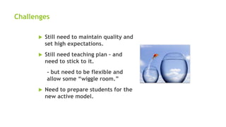 Challenges
 Still need to maintain quality and
set high expectations.
 Still need teaching plan – and
need to stick to it.
- but need to be flexible and
allow some “wiggle room.”
 Need to prepare students for the
new active model.
 
