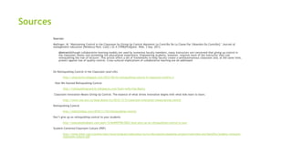 Sources
Sources:
Mallinger, M. "Maintaining Control in the Classroom by Giving Up Control Maintenir Le Contrôle De La Classe Par l'Abandon Du Contrôle]." Journal of
management education (Newbury Park, Calif.) 22.4 (1998)ProQuest. Web. 3 Sep. 2013.
AbstractAlthough collaborative learning models are used by numerous faculty members, many instructors are concerned that giving up control in
the classroom means com-promising the educational experience. Empowering students, however, requires more of the instructor than just
relinquishing the role of lecturer. This article offers a set of frameworks to help faculty create a semiautonomous classroom and, at the same time,
protect against loss of quality control. Cross-cultural implications of collaborative learning are all addressed
On Relinquishing Control in the Classroom (and Life)
http://alisonlentz.blogspot.com/2012/04/on-relinquishing-control-in-classroom.html?m=1
How We Started Relinquishing Control
http://relinquishingcontrol.wikispaces.com/Start+with+the+Basics
Classroom Innovation Means Giving Up Control: The essence of what drives innovation begins with what kids want to learn.
http://www.cea-ace.ca/blog/donna-fry/2012/12/5/classroom-innovation-means-giving-control
Relinquishing Control
http://edtechideas.com/2010/11/24/relinquishing-control/
Don’t give up on relinquishing control to your students
http://educatedtodeath.com/post/12164495790/0022-dont-give-up-on-relinquishing-control-to-your
Student-Centered Classroom Culture (PDF)
http://www.intel.com/content/dam/www/program/education/us/en/documents/assessing-projects/overview-and-benefits/student-centered-
classroom-culture.pdf
 