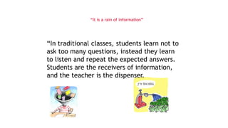 “It is a rain of information”
“In traditional classes, students learn not to
ask too many questions, instead they learn
to listen and repeat the expected answers.
Students are the receivers of information,
and the teacher is the dispenser.
 