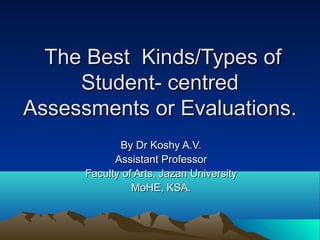 The Best Kinds/Types of
     Student- centred
Assessments or Evaluations.
             By Dr Koshy A.V.
            Assistant Professor
      Faculty of Arts, Jazan University
                MoHE, KSA.
 