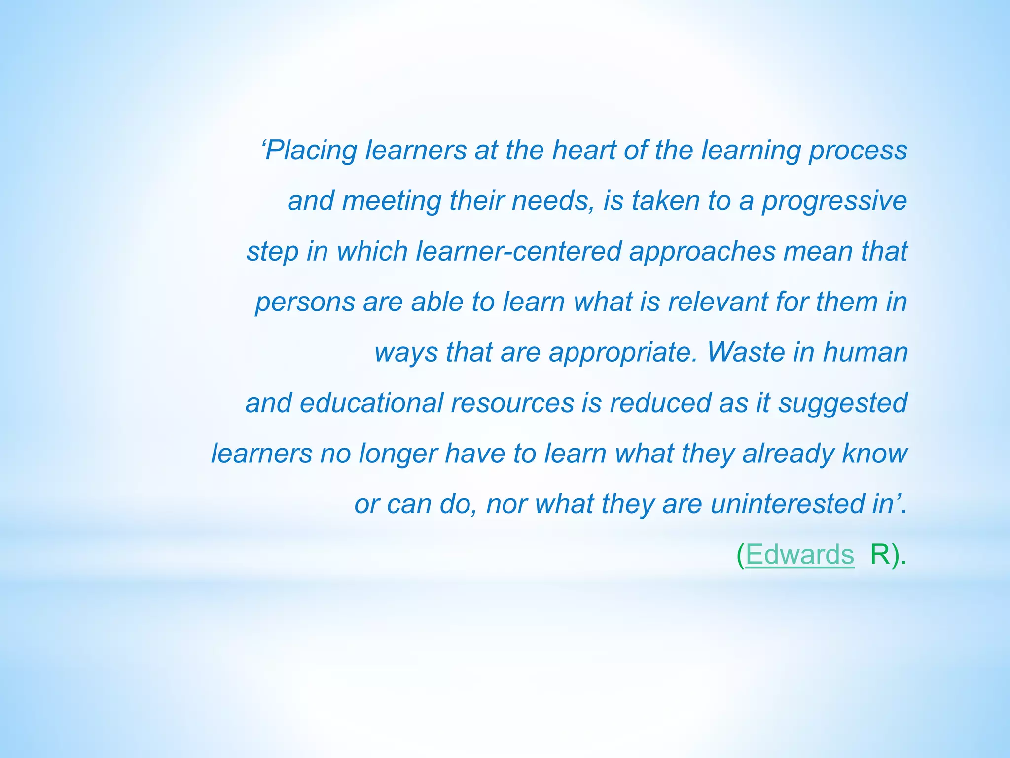 ‘Placing learners at the heart of the learning process 
and meeting their needs, is taken to a progressive 
step in which learner-centered approaches mean that 
persons are able to learn what is relevant for them in 
ways that are appropriate. Waste in human 
and educational resources is reduced as it suggested 
learners no longer have to learn what they already know 
or can do, nor what they are uninterested in’. 
(Edwards R). 
 