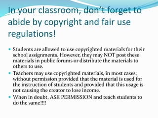 In your classroom, don’t forget to
abide by copyright and fair use
regulations!
 Students are allowed to use copyrighted materials for their
school assignments. However, they may NOT post these
materials in public forums or distribute the materials to
others to use.
 Teachers may use copyrighted materials, in most cases,
without permission provided that the material is used for
the instruction of students and provided that this usage is
not causing the creator to lose income.
 When in doubt, ASK PERMISSION and teach students to
do the same!!!!
 