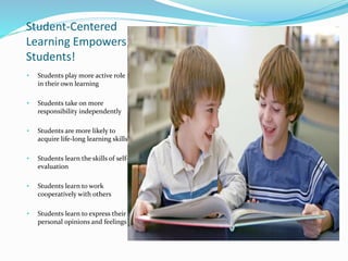 Student-Centered
Learning Empowers
Students!
• Students play more active role
in their own learning
• Students take on more
responsibility independently
• Students are more likely to
acquire life-long learning skills
• Students learn the skills of self-
evaluation
• Students learn to work
cooperatively with others
• Students learn to express their
personal opinions and feelings
 