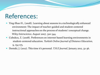 References:
 Ying-Shao H., (2008). Learning about seasons in a technologically enhanced
environment: The impact of teacher-guided and student-centered
instructional approaches on the process of students’ conceptual change.
Wiley Interscience, August 2007, 320-344.
 Cubukcu, Z. (2008). Preferences on internet based learning environments in
student-centered education. Turkish Online Journal of Distance Education,
9, 154-175.
 Demski, J. (2012). This time it’s personal. T.H.E Journal, January 2012, 32-36.
 