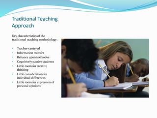 Traditional Teaching
Approach
Key characteristics of the
traditional teaching methodology:
• Teacher-centered
• Information transfer
• Reliance upon textbooks
• Cognitively passive students
• Little room for creative
thinking
• Little consideration for
individual differences
• Little room for expression of
personal opinions
 