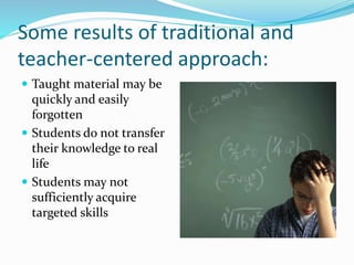 Some results of traditional and
teacher-centered approach:
 Taught material may be
quickly and easily
forgotten
 Students do not transfer
their knowledge to real
life
 Students may not
sufficiently acquire
targeted skills
 