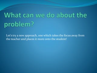 Let’s try a new approach, one which takes the focus away from
the teacher and places it more onto the student!
 