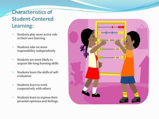 Characteristics of
Student-Centered
Learning:
• Students play more active role
in their own learning
• Students take on more
responsibility independently
• Students are more likely to
acquire life-long learning skills
• Students learn the skills of self-
evaluation
• Students learn to work
cooperatively with others
• Students learn to express their
personal opinions and feelings
 